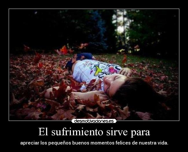 El sufrimiento sirve para - apreciar los pequeños buenos momentos felices de nuestra vida.