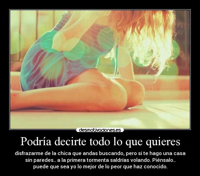 Podría decirte todo lo que quieres - disfrazarme de la chica que andas buscando, pero si te hago una casa
sin paredes.. a la primera tormenta saldrías volando. Piénsalo..
puede que sea yo lo mejor de lo peor que haz conocido.