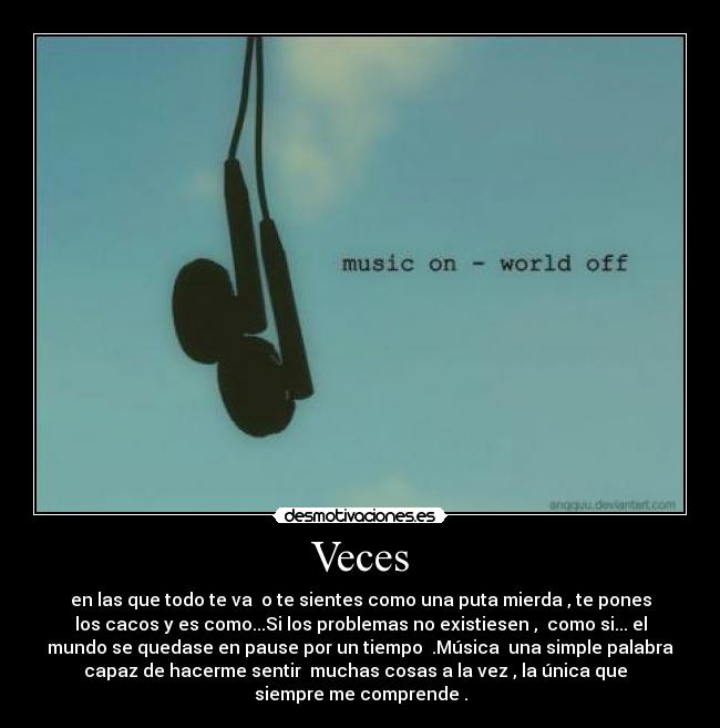 Veces - en las que todo te va o te sientes como una puta mierda , te pones
los cacos y es como...Si los problemas no existiesen , como si... el
mundo se quedase en pause por un tiempo .Música una simple palabra
capaz de hacerme sentir muchas cosas a la vez , la única que
siempre me comprende .