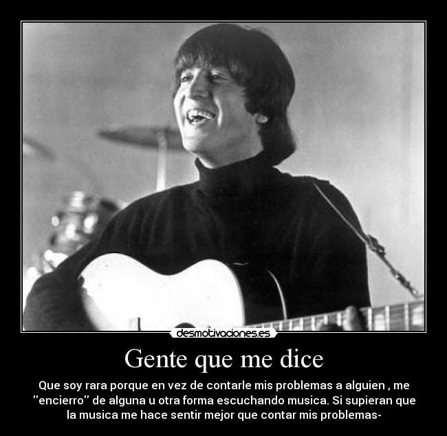 Gente que me dice - Que soy rara porque en vez de contarle mis problemas a alguien , me
encierro de alguna u otra forma escuchando musica. Si supieran que
la musica me hace sentir mejor que contar mis problemas-