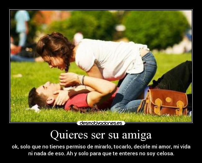 Quieres ser su amiga - ok, solo que no tienes permiso de mirarlo, tocarlo, decirle mi amor, mi vida
ni nada de eso. Ah y solo para que te enteres no soy celosa.