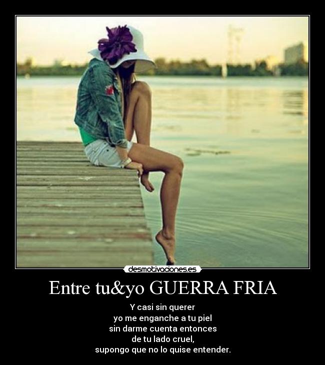 Entre tu&yo GUERRA FRIA - Y casi sin querer
yo me enganche a tu piel
sin darme cuenta entonces
de tu lado cruel,
supongo que no lo quise entender.