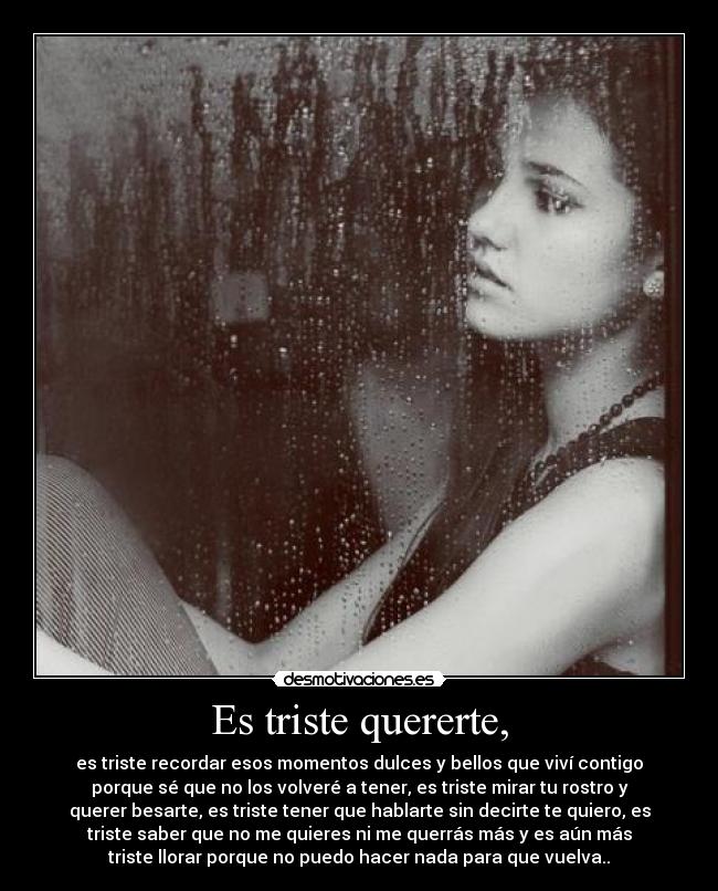 Es triste quererte, - es triste recordar esos momentos dulces y bellos que viví contigo
porque sé que no los volveré a tener, es triste mirar tu rostro y
querer besarte, es triste tener que hablarte sin decirte te quiero, es
triste saber que no me quieres ni me querrás más y es aún más
triste llorar porque no puedo hacer nada para que vuelva..