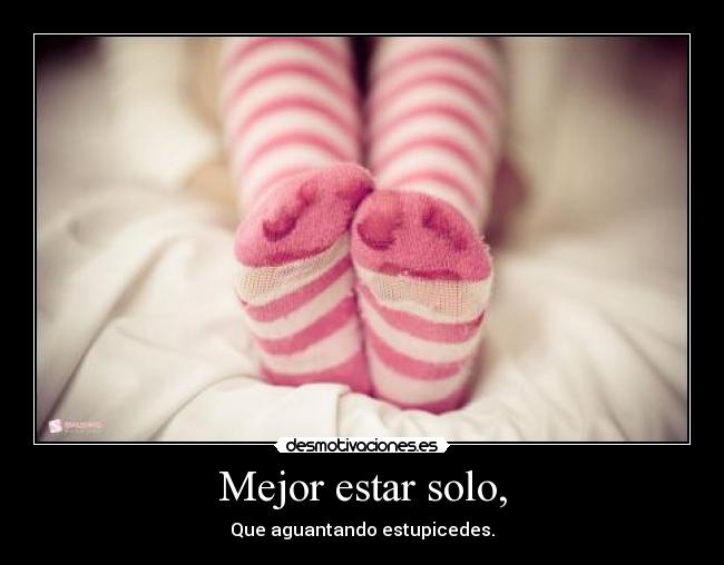 Mejor estar solo, - Que aguantando estupicedes.