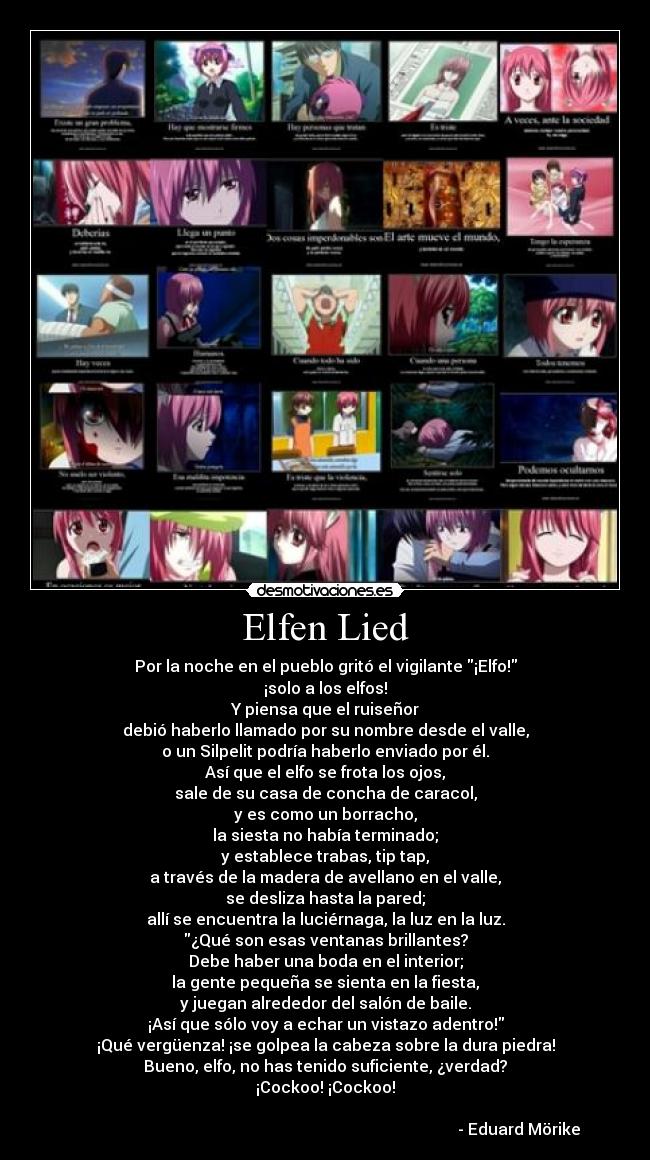 Elfen Lied - Por la noche en el pueblo gritó el vigilante ¡Elfo!
¡solo a los elfos!
Y piensa que el ruiseñor
debió haberlo llamado por su nombre desde el valle,
o un Silpelit podría haberlo enviado por él.
Así que el elfo se frota los ojos,
sale de su casa de concha de caracol,
y es como un borracho,
la siesta no había terminado;
y establece trabas, tip tap,
a través de la madera de avellano en el valle,
se desliza hasta la pared;
allí se encuentra la luciérnaga, la luz en la luz.
¿Qué son esas ventanas brillantes?
Debe haber una boda en el interior;
la gente pequeña se sienta en la fiesta,
y juegan alrededor del salón de baile.
¡Así que sólo voy a echar un vistazo adentro!
¡Qué vergüenza! ¡se golpea la cabeza sobre la dura piedra!
Bueno, elfo, no has tenido suficiente, ¿verdad?
¡Cockoo! ¡Cockoo!

                                                                                                 - Eduard Mörike