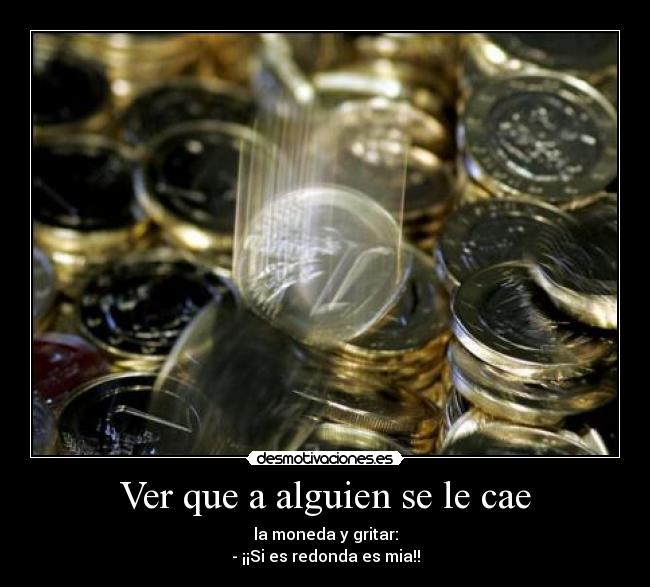 Ver que a alguien se le cae - la moneda y gritar:
- ¡¡Si es redonda es mia!!