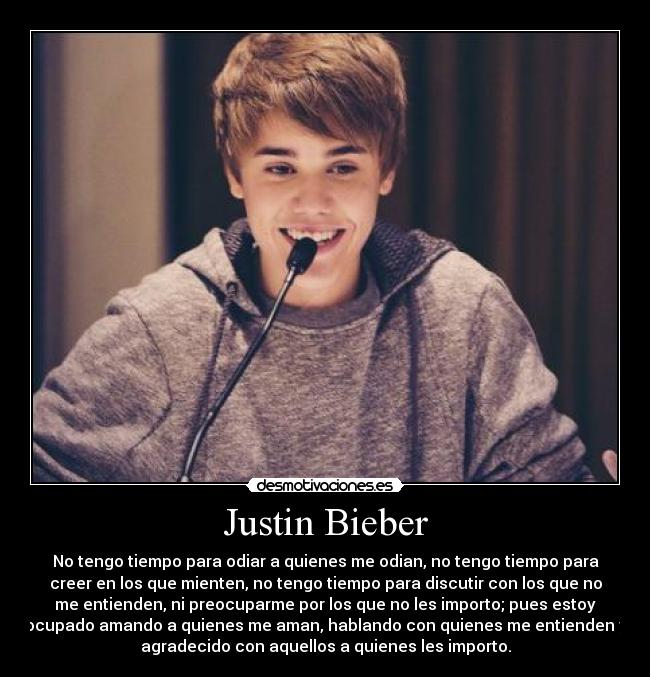 Justin Bieber - No tengo tiempo para odiar a quienes me odian, no tengo tiempo para
creer en los que mienten, no tengo tiempo para discutir con los que no
me entienden, ni preocuparme por los que no les importo; pues estoy
ocupado amando a quienes me aman, hablando con quienes me entienden y
agradecido con aquellos a quienes les importo.