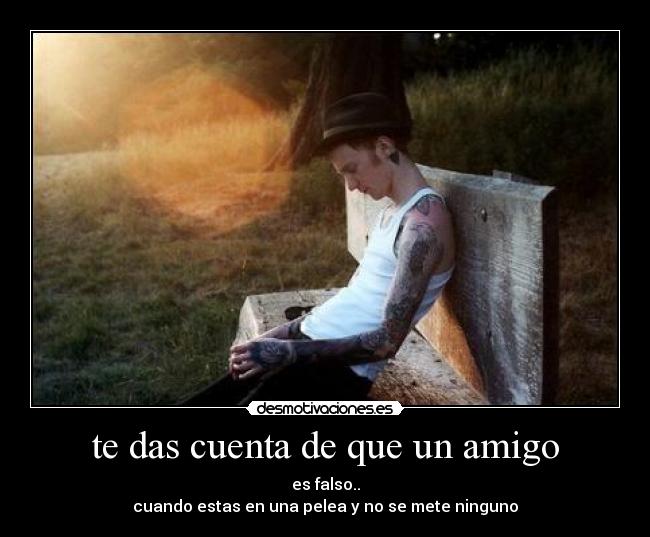 te das cuenta de que un amigo - es falso..
cuando estas en una pelea y no se mete ninguno