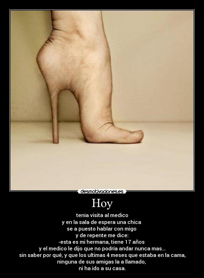 Hoy - tenia visita al medico
y en la sala de espera una chica 
se a puesto hablar con migo 
y de repente me dice:
-esta es mi hermana, tiene 17 años 
y el medico le dijo que no podría andar nunca mas...
sin saber por qué, y que los ultimas 4 meses que estaba en la cama,
ninguna de sus amigas la a llamado, 
ni ha ido a su casa.