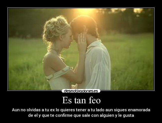 Es tan feo - Aun no olvidas a tu ex lo quieres tener a tu lado aun sigues enamorada
de el y que te confirme que sale con alguien y le gusta