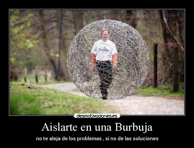 Aislarte en una Burbuja - no te aleja de los problemas , si no de las soluciones