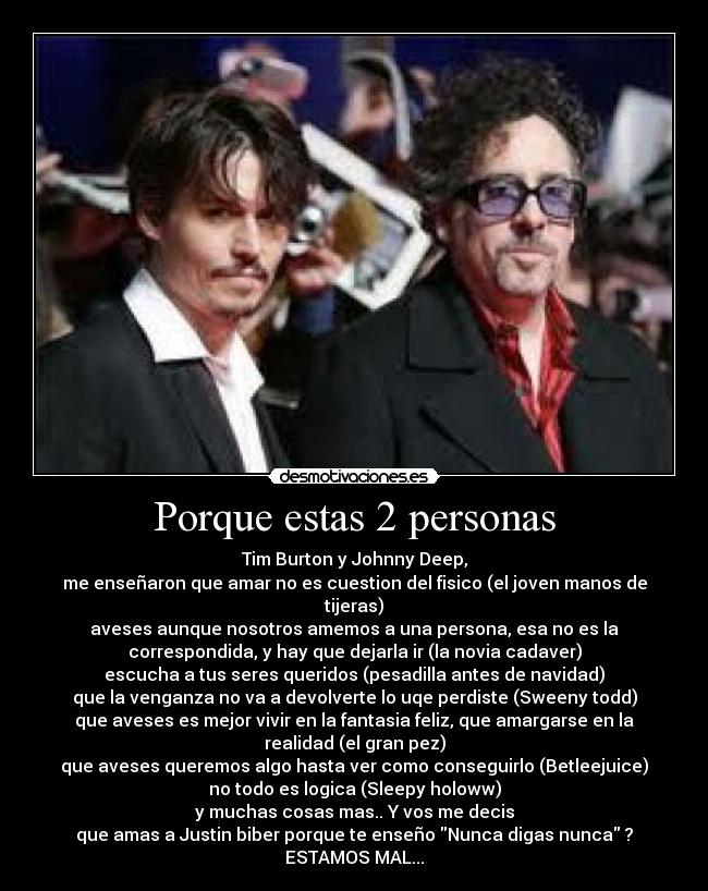 Porque estas 2 personas - Tim Burton y Johnny Deep,
me enseñaron que amar no es cuestion del fisico (el joven manos de
tijeras)
aveses aunque nosotros amemos a una persona, esa no es la
correspondida, y hay que dejarla ir (la novia cadaver)
escucha a tus seres queridos (pesadilla antes de navidad)
que la venganza no va a devolverte lo uqe perdiste (Sweeny todd)
que aveses es mejor vivir en la fantasia feliz, que amargarse en la
realidad (el gran pez)
que aveses queremos algo hasta ver como conseguirlo (Betleejuice)
no todo es logica (Sleepy holoww)
y muchas cosas mas.. Y vos me decis
que amas a Justin biber porque te enseño Nunca digas nunca ?
ESTAMOS MAL...