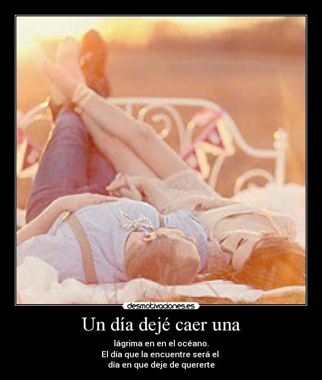 Un día dejé caer una - lágrima en en el océano.
El día que la encuentre será el
día en que deje de quererte