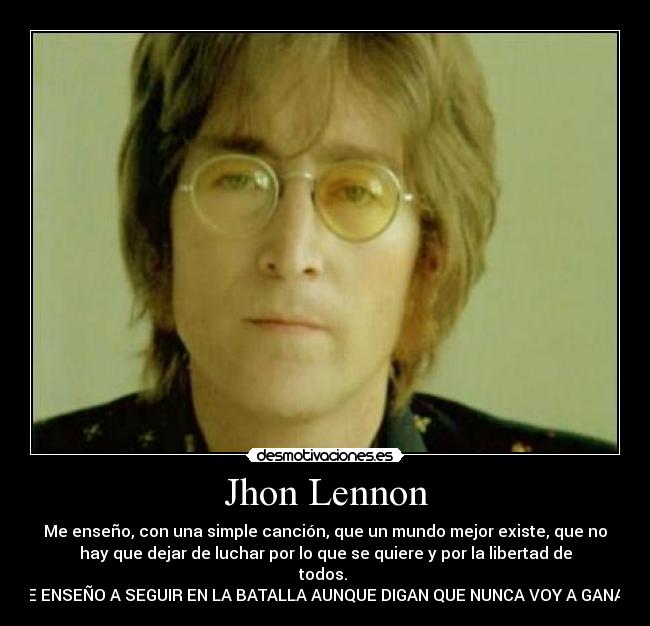Jhon Lennon - Me enseño, con una simple canción, que un mundo mejor existe, que no
hay que dejar de luchar por lo que se quiere y por la libertad de
todos.
ME ENSEÑO A SEGUIR EN LA BATALLA AUNQUE DIGAN QUE NUNCA VOY A GANAR.