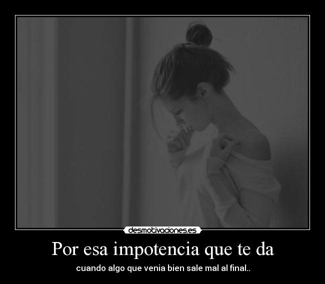 Por esa impotencia que te da - cuando algo que venia bien sale mal al final..