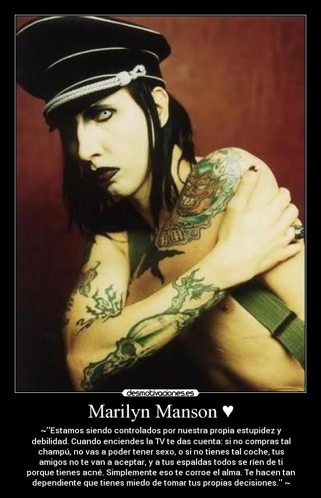Marilyn Manson ♥ - ~Estamos siendo controlados por nuestra propia estupidez y
debilidad. Cuando enciendes la TV te das cuenta: si no compras tal
champú, no vas a poder tener sexo, o si no tienes tal coche, tus
amigos no te van a aceptar, y a tus espaldas todos se ríen de ti
porque tienes acné. Simplemente eso te corroe el alma. Te hacen tan
dependiente que tienes miedo de tomar tus propias decisiones. ~