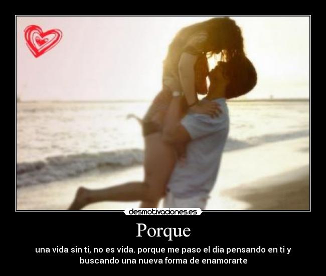 Porque - una vida sin ti, no es vida. porque me paso el dia pensando en ti y
buscando una nueva forma de enamorarte