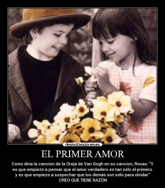 EL PRIMER AMOR - Como diria la cancion de la Oreja de Van Gogh en su cancion, Rosas: Y
es que empiezo a pensar que el amor verdadero es tan sólo el primero.
y es que empiezo a sospechar que los demás son sólo para olvidar
CREO QUE TIENE RAZÓN