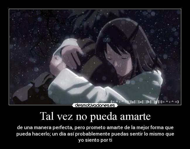 Tal vez no pueda amarte - de una manera perfecta, pero prometo amarte de la mejor forma que
pueda hacerlo; un día así probablemente puedas sentir lo mismo que
yo siento por ti