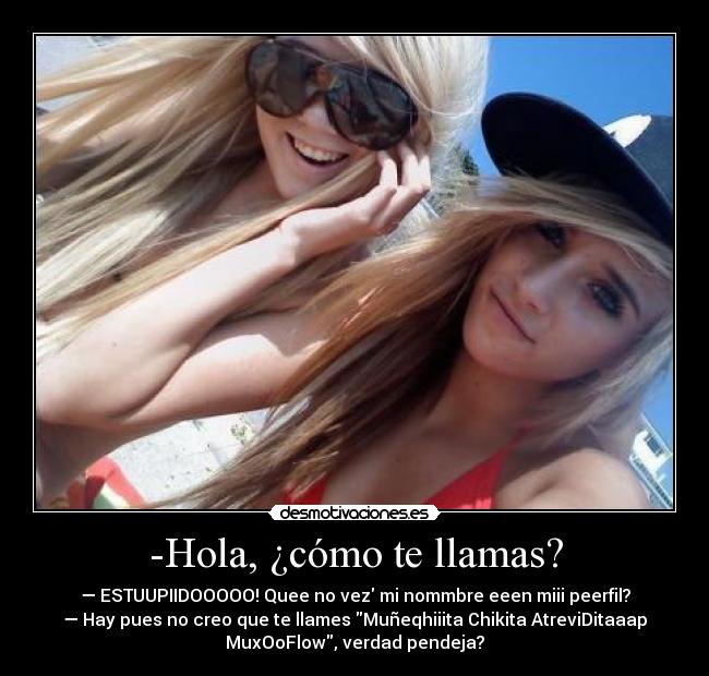 -Hola, ¿cómo te llamas? - — ESTUUPIIDOOOOO! Quee no vez mi nommbre eeen miii peerfil?
— Hay pues no creo que te llames Muñeqhiiita Chikita AtreviDitaaap
MuxOoFlow, verdad pendeja?