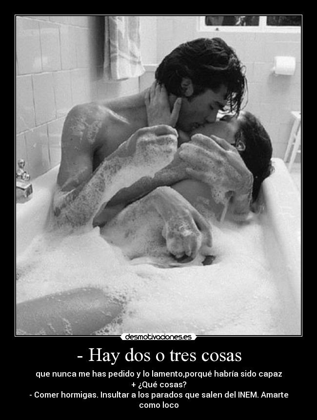 - Hay dos o tres cosas - que nunca me has pedido y lo lamento,porqué habría sido capaz
+ ¿Qué cosas?
- Comer hormigas. Insultar a los parados que salen del INEM. Amarte como loco