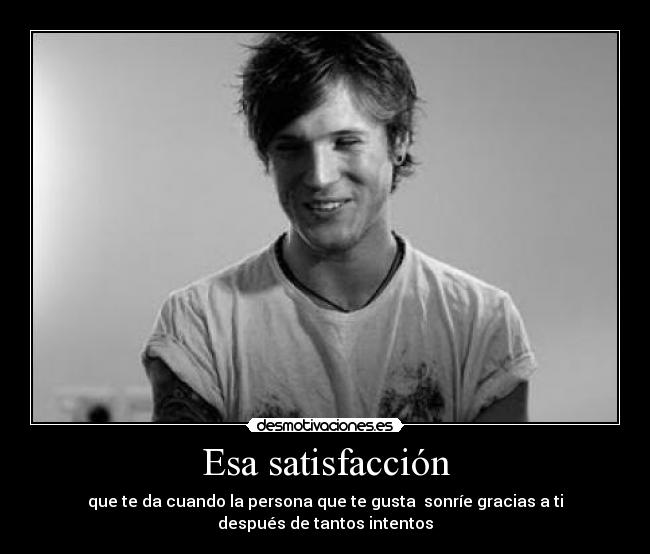 Esa satisfacción - que te da cuando la persona que te gusta sonríe gracias a ti
después de tantos intentos