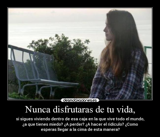 Nunca disfrutaras de tu vida, - si sigues viviendo dentro de esa caja en la que vive todo el mundo,
¿a que tienes miedo? ¿A perder? ¿A hacer el ridículo? ¿Como
esperas llegar a la cima de esta manera?