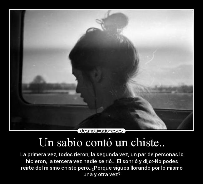 Un sabio contó un chiste.. - La primera vez, todos rieron, la segunda vez, un par de personas lo
hicieron, la tercera vez nadie se rió... El sonrió y dijo:-No podes
reirte del mismo chiste pero..¿Porque sigues llorando por lo mismo
una y otra vez?