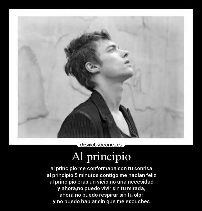 Al principio - al principio me conformaba son tu sonrisa
al principio 5 minutos contigo me hacían feliz
al principio eras un vicio,no una necesidad
y ahora,no puedo vivir sin tu mirada,
ahora no puedo respirar sin tu olor
y no puedo hablar sin que me escuches