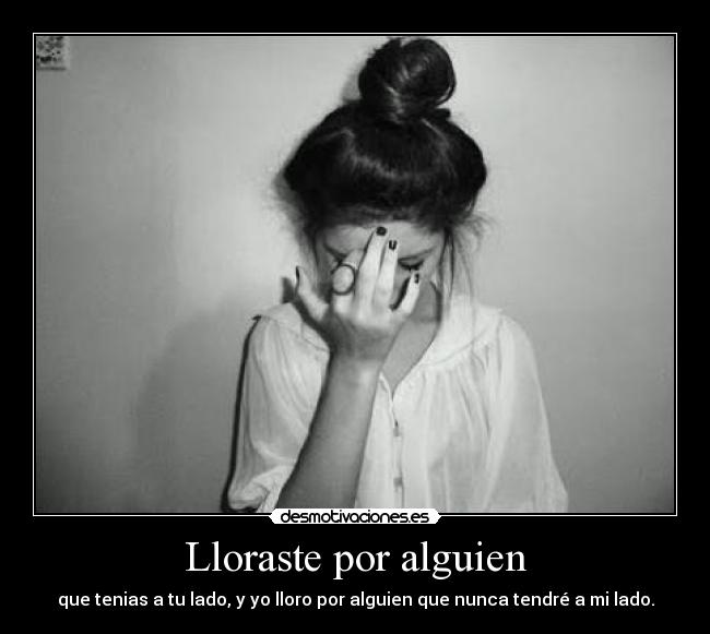Lloraste por alguien - que tenias a tu lado, y yo lloro por alguien que nunca tendré a mi lado.