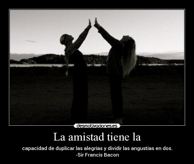 La amistad tiene la - capacidad de duplicar las alegrías y dividir las angustias en dos.
-Sir Francis Bacon
