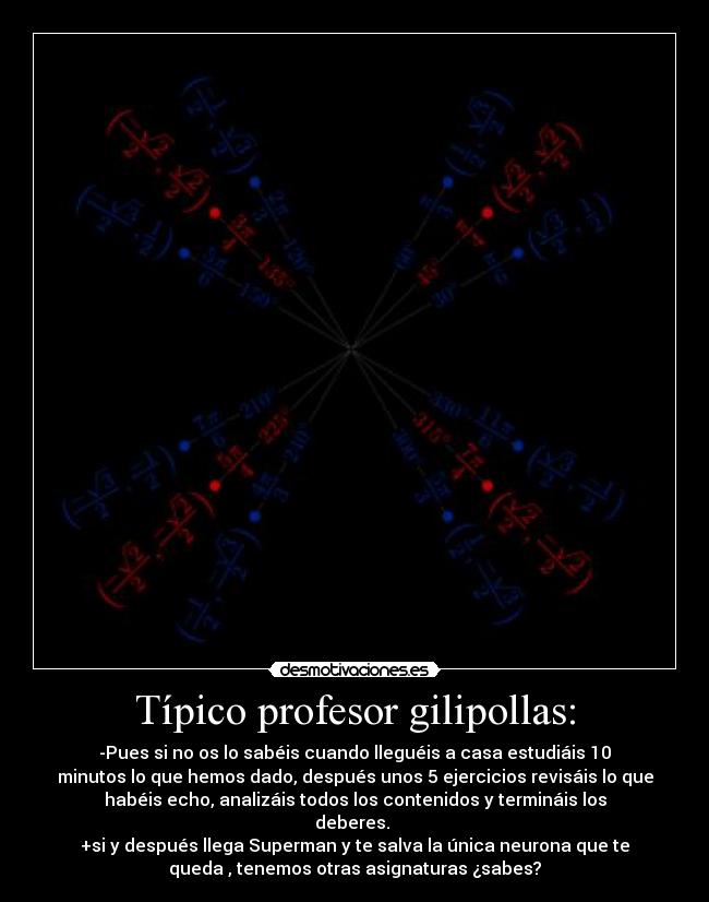 Típico profesor gilipollas: - -Pues si no os lo sabéis cuando lleguéis a casa estudiáis 10
minutos lo que hemos dado, después unos 5 ejercicios revisáis lo que
habéis echo, analizáis todos los contenidos y termináis los
deberes.
+si y después llega Superman y te salva la única neurona que te
queda , tenemos otras asignaturas ¿sabes?