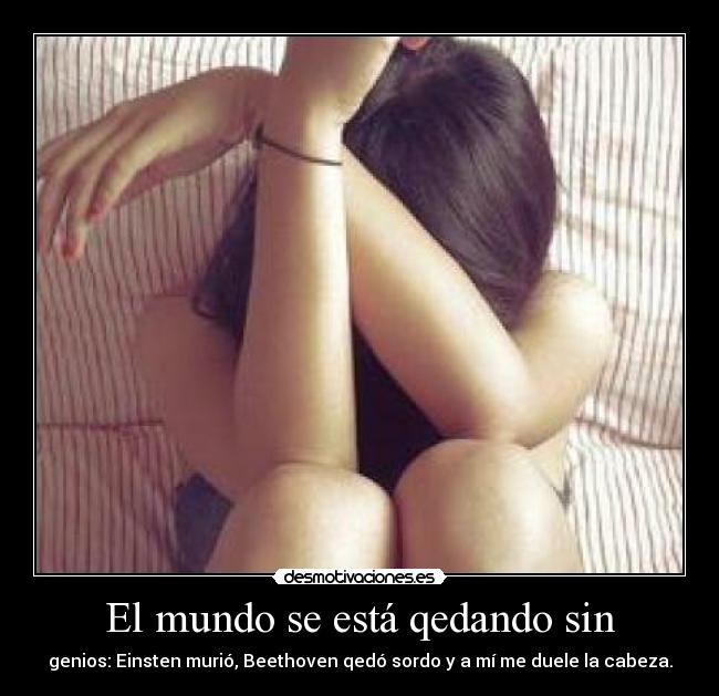El mundo se está qedando sin - genios: Einsten murió, Beethoven qedó sordo y a mí me duele la cabeza.
