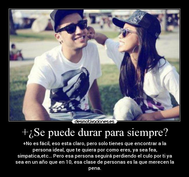 +¿Se puede durar para siempre? - +No es fácil, eso esta claro, pero solo tienes que encontrar a la
persona ideal, que te quiera por como eres, ya sea fea,
simpatica,etc... Pero esa persona seguirá perdiendo el culo por ti ya
sea en un año que en 10, esa clase de personas es la que merecen la
pena.