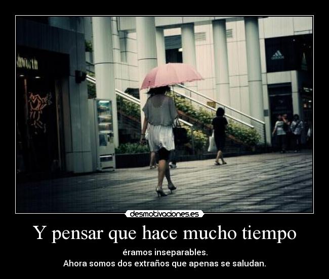 Y pensar que hace mucho tiempo - éramos inseparables.
Ahora somos dos extraños que apenas se saludan.