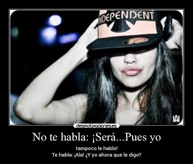 No te habla: ¡Será...Pues yo - tampoco le hablo!
Te habla: ¡Ala! ¿Y yo ahora que le digo?
