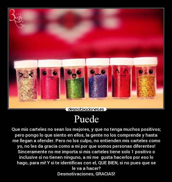 Puede - Que mis carteles no sean los mejores, y que no tenga muchos positivos;
pero pongo lo que siento en ellos, la gente no los comprende y hasta
me llegan a ofender. Pero no los culpo, no entienden mis carteles como
yo, no les da gracia como a mi por que somos personas diferentes!
Sinceramente no me importa si mis carteles tiene solo 1 positivo o
inclusive si no tienen ninguno, a mi me gusta hacerlos por eso lo
hago, para mi! Y si te identificas con el, QUE BIEN, si no pues que se
le va a hacer?
Desmotivaciones, GRACIAS!