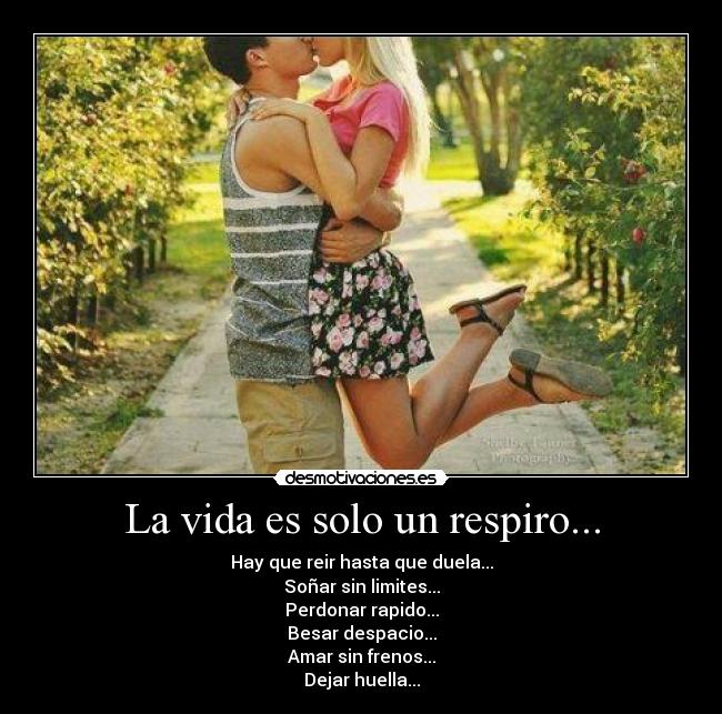 La vida es solo un respiro... - Hay que reir hasta que duela...
Soñar sin limites...
Perdonar rapido...
Besar despacio...
Amar sin frenos...
Dejar huella...