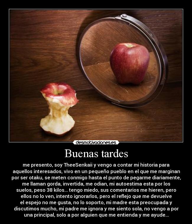 Buenas tardes - me presento, soy TheeSenkaii y vengo a contar mi historia para
aquellos interesados, vivo en un pequeño pueblo en el que me marginan
por ser otaku, se meten conmigo hasta el punto de pegarme diariamente,
me llaman gorda, invertida, me odian, mi autoestima esta por los
suelos, peso 38 kilos... tengo miedo, sus comentarios me hieren, pero
ellos no lo ven, intento ignorarlos, pero el reflejo que me devuelve
el espejo no me gusta, no lo soporto, mi madre esta preocupada y
discutimos mucho, mi padre me ignora y me siento sola, no vengo a por
una principal, solo a por alguien que me entienda y me ayude...