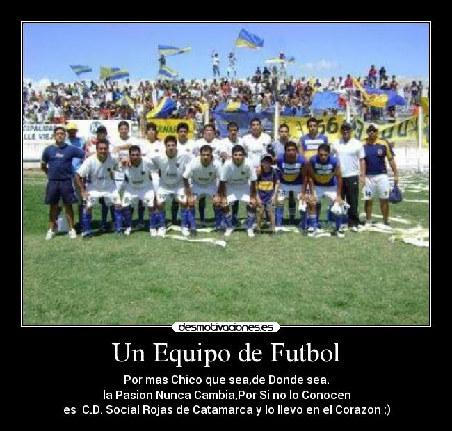 Un Equipo de Futbol - Por mas Chico que sea,de Donde sea.
la Pasion Nunca Cambia,Por Si no lo Conocen
es C.D. Social Rojas de Catamarca y lo llevo en el Corazon :)
