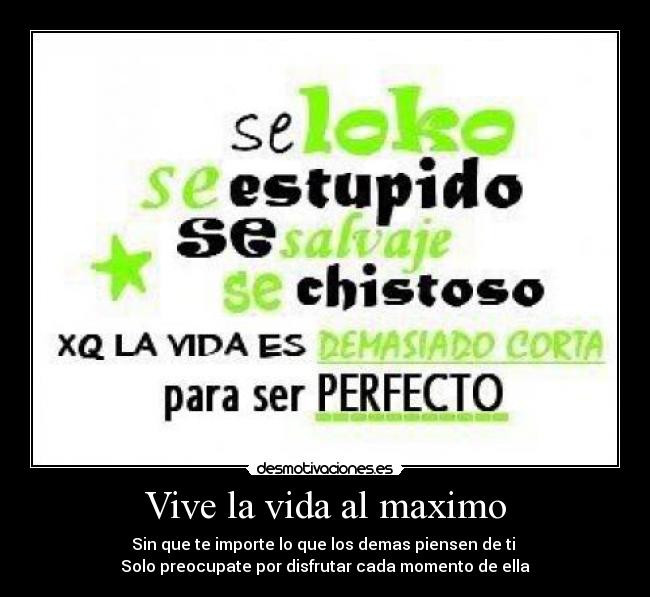 Vive la vida al maximo - Sin que te importe lo que los demas piensen de ti 
Solo preocupate por disfrutar cada momento de ella