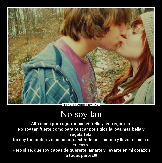 No soy tan - Alta como para agarrar una estrella y entregartela.
No soy tan fuerte como para buscar por siglos la joya mas bella y regalartela.
No soy tan poderoza como para extender mis manos y llevar el cielo a tu casa.
Pero si se, que soy capaz de quererte, amarte y llevarte en mi corazon a todas partes!!!
