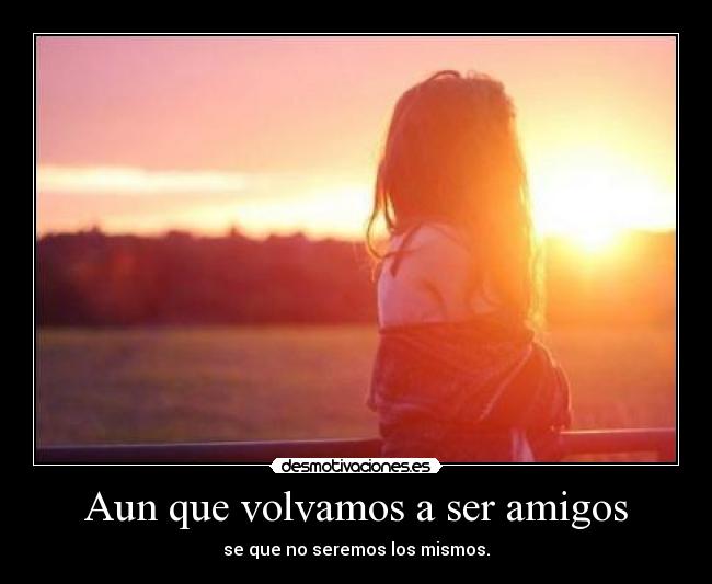 Aun que volvamos a ser amigos - se que no seremos los mismos.