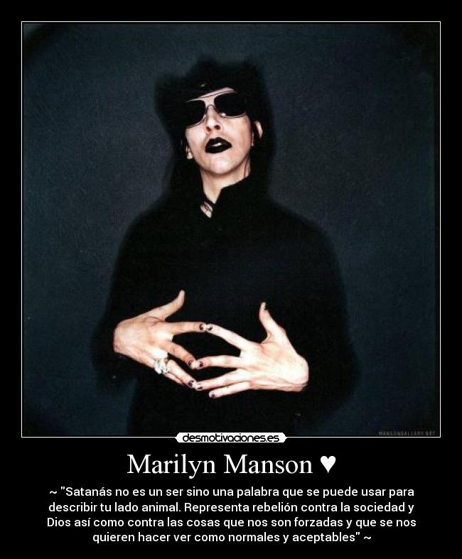 Marilyn Manson ♥ - ~♥Satanás no es un ser sino una palabra que se puede usar para
describir tu lado animal. Representa rebelión contra la sociedad y
Dios así como contra las cosas que nos son forzadas y que se nos
quieren hacer ver como normales y aceptables♥~