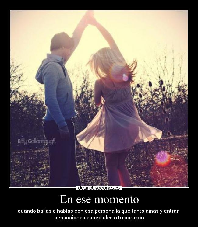 En ese momento - cuando bailas o hablas con esa persona la que tanto amas y entran
sensaciones especiales a tu corazón