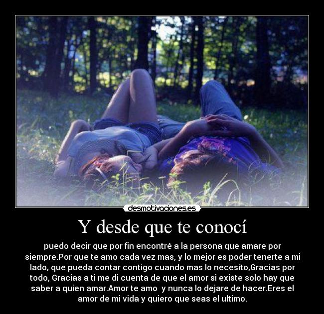 Y desde que te conocí - puedo decir que por fin encontré a la persona que amare por
siempre.Por que te amo cada vez mas, y lo mejor es poder tenerte a mi
lado, que pueda contar contigo cuando mas lo necesito,Gracias por
todo, Gracias a ti me di cuenta de que el amor si existe solo hay que
saber a quien amar.Amor te amo y nunca lo dejare de hacer.Eres el
amor de mi vida y quiero que seas el ultimo.