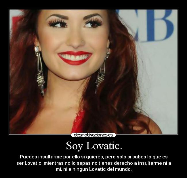 Soy Lovatic. - Puedes insultarme por ello si quieres, pero solo si sabes lo que es
ser Lovatic, mientras no lo sepas no tienes derecho a insultarme ni a
mi, ni a ningun Lovatic del mundo.