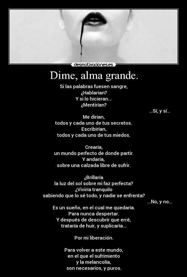 Dime, alma grande. - Si las palabras fuesen sangre,
¿Hablarían?
Y si lo hicieran...
¿Mentirían?
                                                                                                                   ...Sí, y sí...
Me dirían,
todos y cada uno de tus secretos.
Escribirían,
todos y cada uno de tus miedos.

Crearía,
un mundo perfecto de donde partir.
Y andaría,
sobre una calzada libre de sufrir.

¿Brillaría
la luz del sol sobre mi faz perfecta?
¿Viviría tranquilo
sabiendo que lo sé todo, y nadie se enfrenta?
                                                                                                                   ...No, y no...
Es un sueño, en el cual me quedaría.
Para nunca despertar.
Y después de descubrir que erré,
trataría de huir, y suplicaría...

Por mi liberación.

Para volver a este mundo,
en el que el sufrimiento
y la melancolía,
son necesarios, y puros.