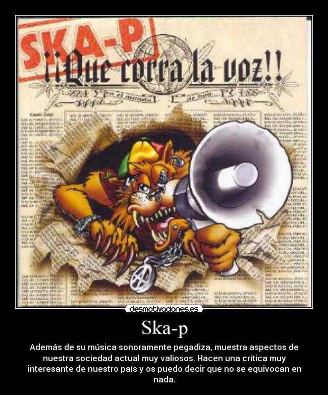 Ska-p - Además de su música sonoramente pegadiza, muestra aspectos de
nuestra sociedad actual muy valiosos. Hacen una critica muy
interesante de nuestro país y os puedo decir que no se equivocan en
nada.