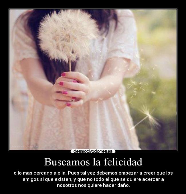 Buscamos la felicidad - o lo mas cercano a ella. Pues tal vez debemos empezar a creer que los
amigos si que existen, y que no todo el que se quiere acercar a
nosotros nos quiere hacer daño.